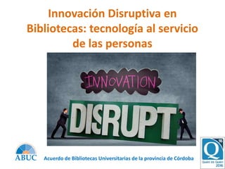Innovación Disruptiva en
Bibliotecas: tecnología al servicio
de las personas
Acuerdo de Bibliotecas Universitarias de la provincia de Córdoba
 