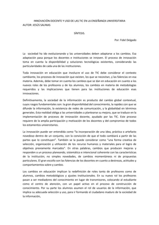 INNOVACIÓN DOCENTE Y USO DE LAS TIC EN LA ENSEÑANZA UNIVERSITARIA
AUTOR: JESÚS SALINAS
SÍNTESIS.
Por: Fidel Delgado
La sociedad ha ido evolucionando y las universidades deben adaptarse a los cambios. Esa
adaptación pasa porque los docentes e instituciones se innoven. El proceso de innovación
toma en cuenta la disponibilidad y soluciones tecnológicas existentes, considerando las
particularidades de cada una de las instituciones.
Toda innovación en educación que involucre el uso de TIC debe considerar el contexto
cambiante, los procesos de innovación que existen, los que se necesitan, y las falencias en esa
materia. Además, debe tomar en cuenta los cambios que se dan en educación en cuanto a los
nuevos roles de los profesores y de los alumnos, los cambios en materia de metodologías
requeridos y las implicaciones que tienen para las instituciones de educación esas
innovaciones.
Definitivamente, la sociedad de la información es producto del cambio global contextual,
cuyos rasgos fundamentales son: la gran disponibilidad del conocimiento, la rapidez con que se
difunde la información, la existencia de redes de comunicación, y la globalidad en términos
generales. Esta realidad obliga a las universidades a plantearse su mejora, que se traduce en la
implementación de procesos de innovación docente, ayudado por las TIC. Este proceso
requiere de la amplia participación y motivación de los docentes y del compromiso de todos
los estamentos universitarios.
La innovación puede ser entendida como “la incorporación de una idea, práctica o artefacto
novedoso dentro de un conjunto, con la convicción de que el todo cambiará a partir de las
partes que lo constituyen”. También se la puede considerar como “una forma creativa de
selección, organización y utilización de los recurso humanos y materiales para el logro de
objetivos previamente marcados”. En otras palabras, cambios que producen mejoras y
responden a un proceso planeando, sistemático e intencional coherente con las características
de la institución; no simples novedades, de cambios momentáneos ni de propuestas
particulares. El gran escollo son las falencias de los docentes en cuanto a destrezas, actitudes y
comportamientos sobre y cambio.
Los cambios en educación implican la redefinición de roles tanto de profesores como de
alumnos, cambios metodológicos y ajustes institucionales. En su nuevo rol los profesores
pasan a ser mediadores del conocimiento en lugar de transmisores, colocando al estudiante
como el centro de atención, con un papel activo en el proceso de construcción de
conocimiento. Por su parte los alumnos asumen el rol de usuarios de la información, que
implica su adecuada selección y uso, para ir formando el ciudadano maduro de la sociedad de
la información,
 