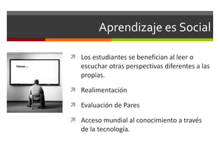 Aprendizaje es Social Los estudiantes se benefician al leer o escuchar otras perspectivas diferentes a las propias. Realimentación Evaluación de Pares Acceso mundial al conocimiento a través de la tecnología. 