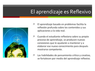 El aprendizaje es Reflexivo El aprendizaje basado en problemas facilita la reflexión profunda sobre los contenidos y sus aplicaciones a la vida real. Cuando el estudiante reflexiona sobre su propio proceso de aprendizaje, se producen nuevas conexiones que le ayudarán a mantener y a elaborar ese nuevo conocimiento para después mostrarse competente. Las habilidades de pensamiento crítico y creativo, se fortalecen por medio del aprendizaje reflexivo. 