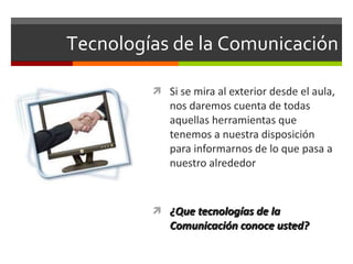 Tecnologías de la Comunicación Si se mira al exterior desde el aula, nos daremos cuenta de todas aquellas herramientas que tenemos a nuestra disposición para informarnos de lo que pasa a nuestro alrededor ¿Que tecnologías de la  Comunicación conoce usted? 