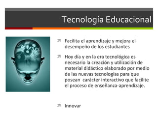Tecnología Educacional Facilita el aprendizaje y mejora el desempeño de los estudiantes Hoy día y en la era tecnológica es necesario la creación y utilización de material didáctico elaborado por medio de las nuevas tecnologías para que posean  carácter interactivo que facilite el proceso de enseñanza-aprendizaje. Innovar 