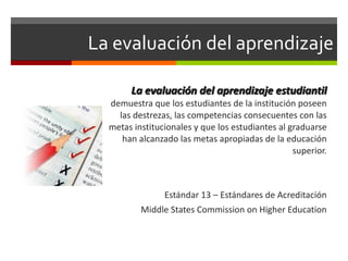 La evaluación del aprendizaje La evaluaci ón  del aprendizaje estudiantil  demuestra que los estudiantes de la institución poseen las destrezas, las competencias consecuentes con las metas institucionales y que los estudiantes al graduarse han alcanzado las metas apropiadas de la educación superior. Estándar 13 – Estándares de Acreditación Middle States Commission on Higher Education 