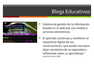 Blogs Educativos Sistema de gestión de la información basado en la web que usa medios y servicios electrónicos.  El aprendiz construye y mantiene un repositorio digital de sus construcciones, que puede usar para dejar constancia de su capacidad y reflexionar sobre su aprendizaje.”  (ePortfolio Portal, 2004) 