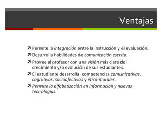 Permite la  integración  entre la instrucción y el evaluaci ón. Desarrolla habilidades de  comunicación escrita. Provee al profesor con una  visión  más clara del crecimiento y/o evolución de sus estudiantes. El estudiante desarrolla  competencias  comunicativas ,  cognitivas ,  socioafectivas  y  ético-morales.   Permite la alfabetización en Información y nuevas tecnolog ías. Ventajas  