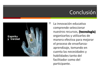 Conclusión La innovaci ón educativa comprende seleccionar nuestros recursos,  (tecnología)  organizarlos y utilizarlos de manera efectiva para mejorar el proceso de enseñanza-aprendizaje, tomando en cuenta las necesidades y habilidades tanto del facilitador como del participante. 