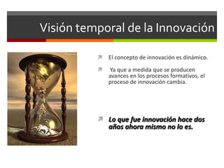 Visión temporal de la Innovación El concepto de innovación es dinámico. Ya que a medida que se producen avances en los procesos formativos, el proceso de innovación cambia. Lo que fue innovación hace dos años ahora mismo no lo es. 