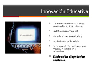 Innovación Educativa   La innovación formativa debe contemplar las tres visiones:  la definición conceptual,  los indicadores de entrada y  Los indicadores de salida,  La innovación formativa supone mejora, y cambio en la educación. Evaluación diagnóstica continua . 