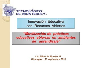 Innovación Educativa
con Recursos Abiertos
“Movilización de prácticas
educativas abiertas en ambientes
de aprendizaje”
Lic. Elba Lila Morales G.
Nicaragua , 30 septiembre 2013
 