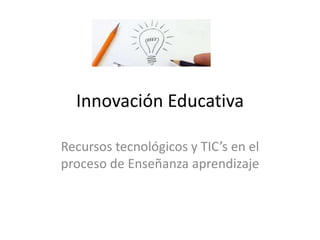 Innovación Educativa
Recursos tecnológicos y TIC’s en el
proceso de Enseñanza aprendizaje
 