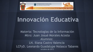 Innovación Educativa
Materia: Tecnologías de la Información
Mtro: Juan Josué Morales Acosta
Alumnos:
LN. Iliana Castro Valencia
LCFyD. Leonardo Guadalupe Nolasco Tabares
octubre de 2013

 