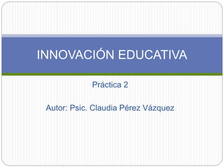 INNOVACIÓN EDUCATIVA 
Práctica 2 
Autor: Psic. Claudia Pérez Vázquez 
 