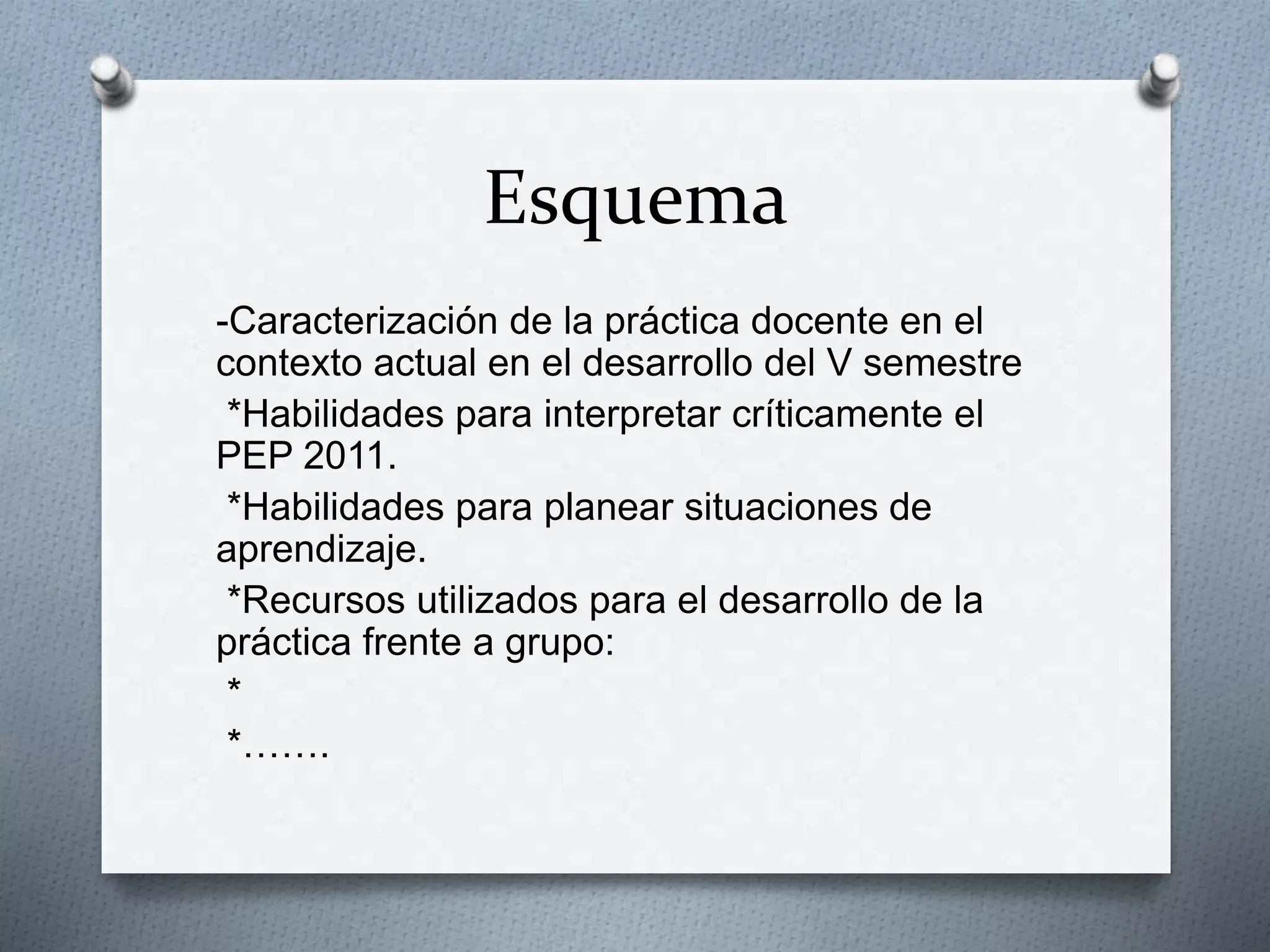 Esquema
-Caracterización de la práctica docente en el
contexto actual en el desarrollo del V semestre
*Habilidades para interpretar críticamente el
PEP 2011.
*Habilidades para planear situaciones de
aprendizaje.
*Recursos utilizados para el desarrollo de la
práctica frente a grupo:
*
*…….
 