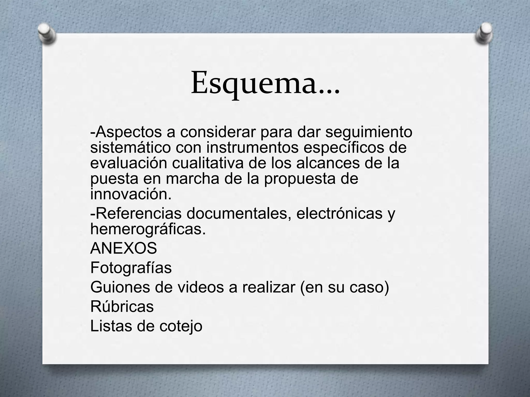 Esquema…
-Aspectos a considerar para dar seguimiento
sistemático con instrumentos específicos de
evaluación cualitativa de los alcances de la
puesta en marcha de la propuesta de
innovación.
-Referencias documentales, electrónicas y
hemerográficas.
ANEXOS
Fotografías
Guiones de videos a realizar (en su caso)
Rúbricas
Listas de cotejo
 