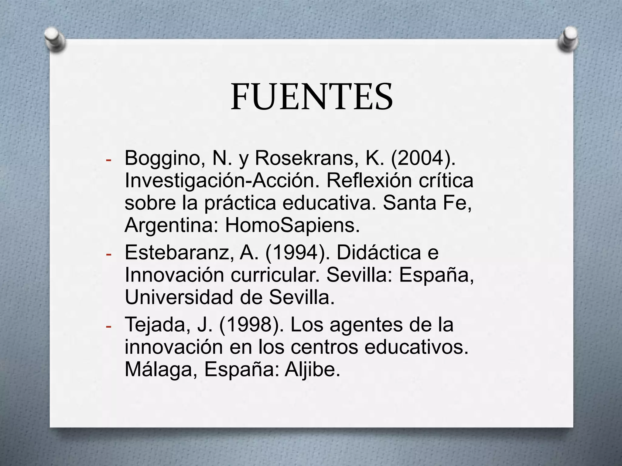 FUENTES
- Boggino, N. y Rosekrans, K. (2004).
Investigación-Acción. Reflexión crítica
sobre la práctica educativa. Santa Fe,
Argentina: HomoSapiens.
- Estebaranz, A. (1994). Didáctica e
Innovación curricular. Sevilla: España,
Universidad de Sevilla.
- Tejada, J. (1998). Los agentes de la
innovación en los centros educativos.
Málaga, España: Aljibe.
 