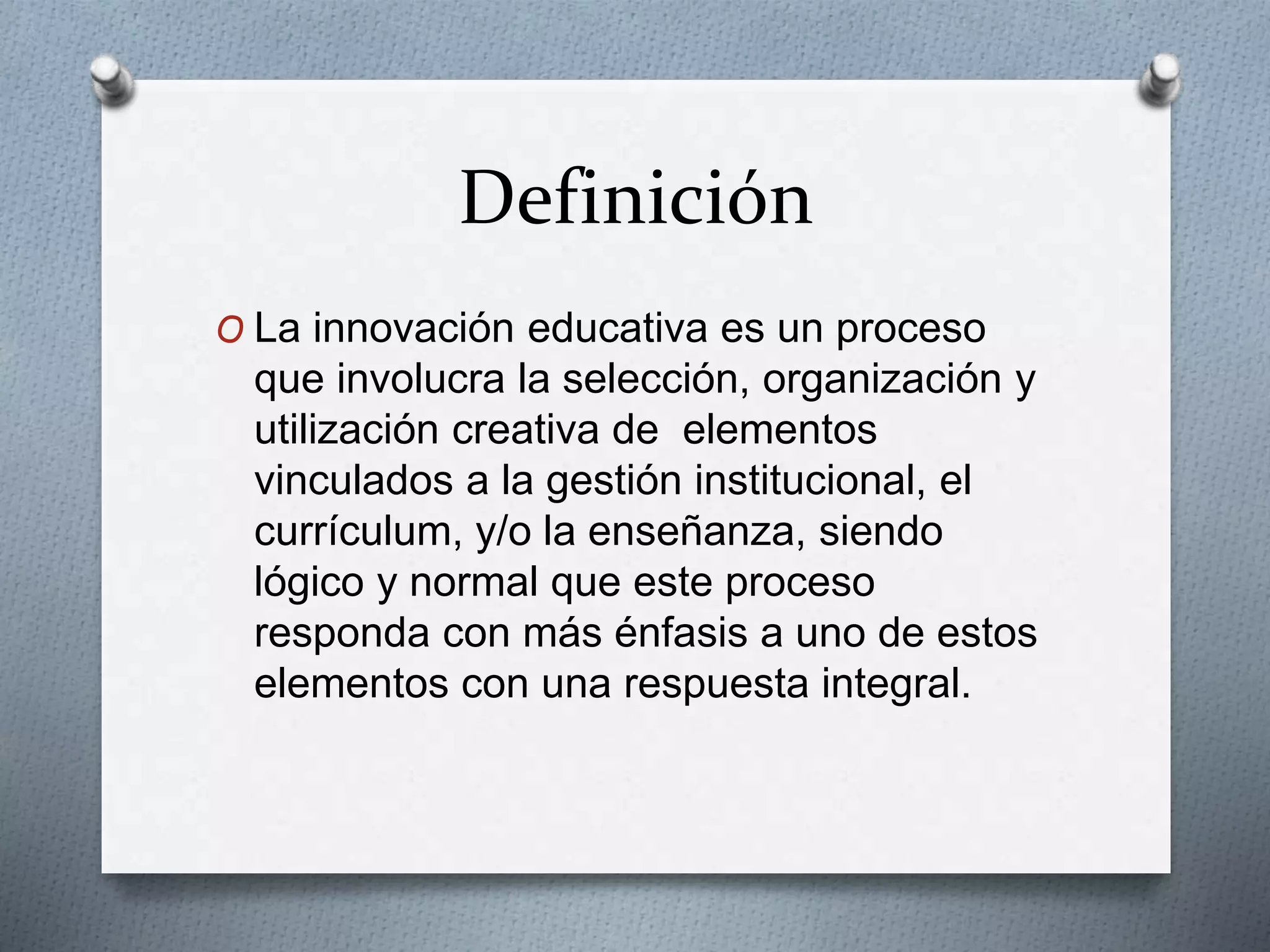 Definición
O La innovación educativa es un proceso
que involucra la selección, organización y
utilización creativa de elementos
vinculados a la gestión institucional, el
currículum, y/o la enseñanza, siendo
lógico y normal que este proceso
responda con más énfasis a uno de estos
elementos con una respuesta integral.
 