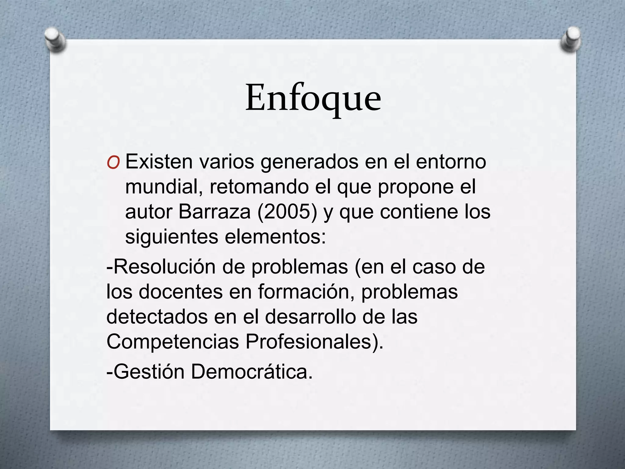 Enfoque
O Existen varios generados en el entorno
mundial, retomando el que propone el
autor Barraza (2005) y que contiene los
siguientes elementos:
-Resolución de problemas (en el caso de
los docentes en formación, problemas
detectados en el desarrollo de las
Competencias Profesionales).
-Gestión Democrática.
 