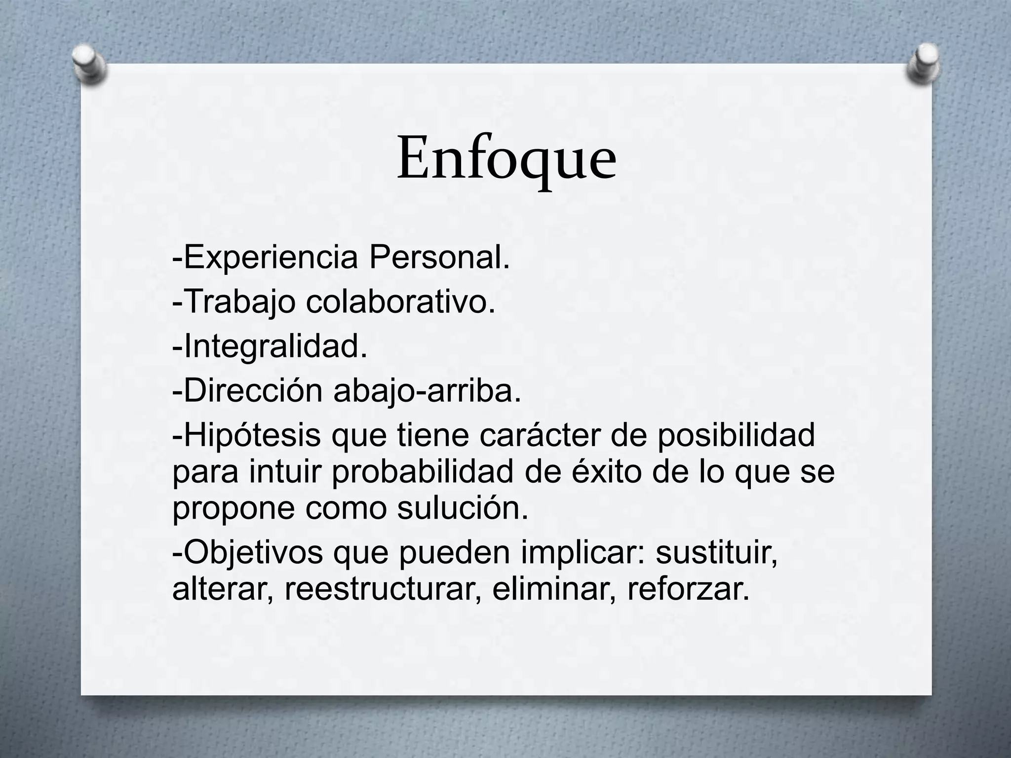 Enfoque
-Experiencia Personal.
-Trabajo colaborativo.
-Integralidad.
-Dirección abajo-arriba.
-Hipótesis que tiene carácter de posibilidad
para intuir probabilidad de éxito de lo que se
propone como sulución.
-Objetivos que pueden implicar: sustituir,
alterar, reestructurar, eliminar, reforzar.
 