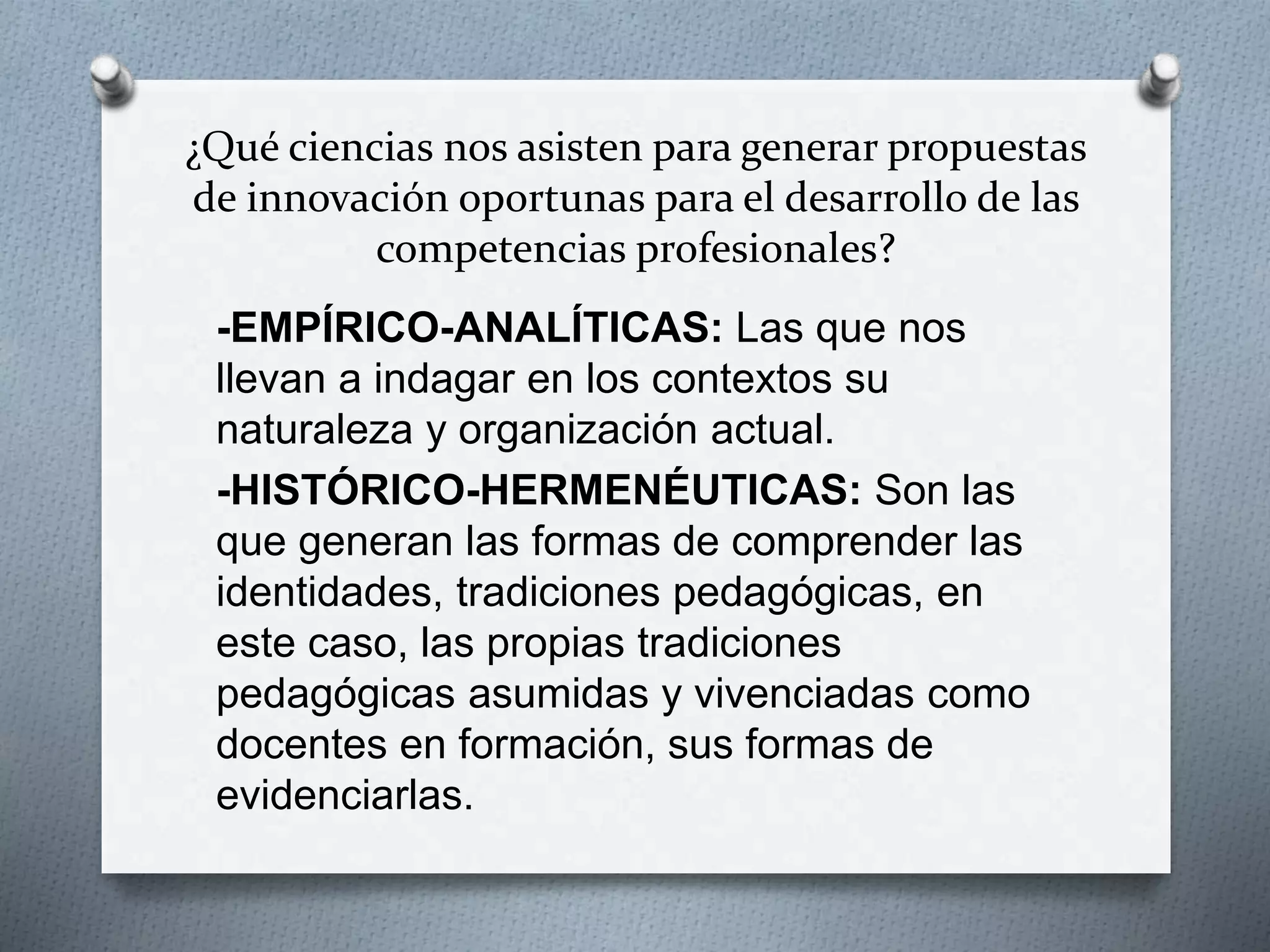 ¿Qué ciencias nos asisten para generar propuestas
de innovación oportunas para el desarrollo de las
competencias profesionales?
-EMPÍRICO-ANALÍTICAS: Las que nos
llevan a indagar en los contextos su
naturaleza y organización actual.
-HISTÓRICO-HERMENÉUTICAS: Son las
que generan las formas de comprender las
identidades, tradiciones pedagógicas, en
este caso, las propias tradiciones
pedagógicas asumidas y vivenciadas como
docentes en formación, sus formas de
evidenciarlas.
 