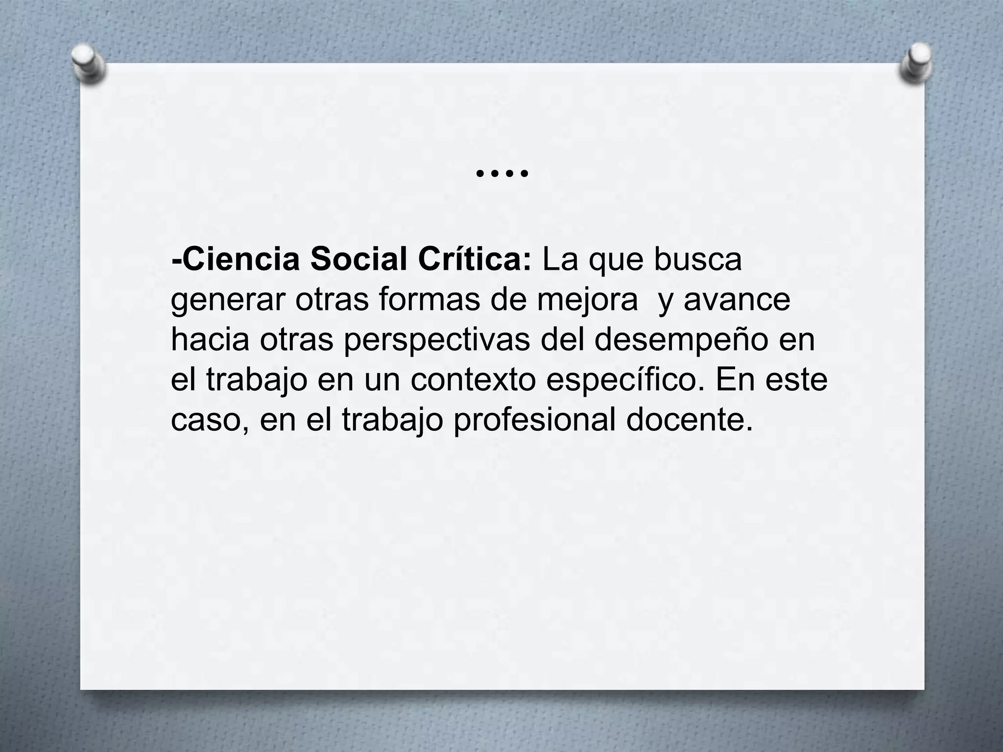….
-Ciencia Social Crítica: La que busca
generar otras formas de mejora y avance
hacia otras perspectivas del desempeño en
el trabajo en un contexto específico. En este
caso, en el trabajo profesional docente.
 