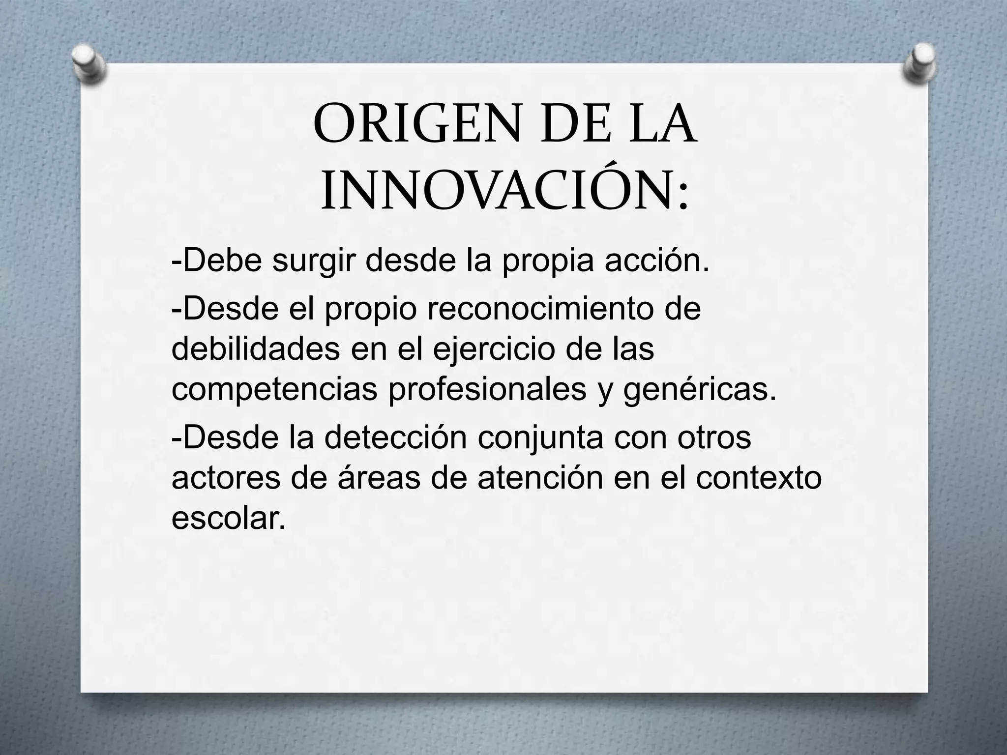 ORIGEN DE LA
INNOVACIÓN:
-Debe surgir desde la propia acción.
-Desde el propio reconocimiento de
debilidades en el ejercicio de las
competencias profesionales y genéricas.
-Desde la detección conjunta con otros
actores de áreas de atención en el contexto
escolar.
 