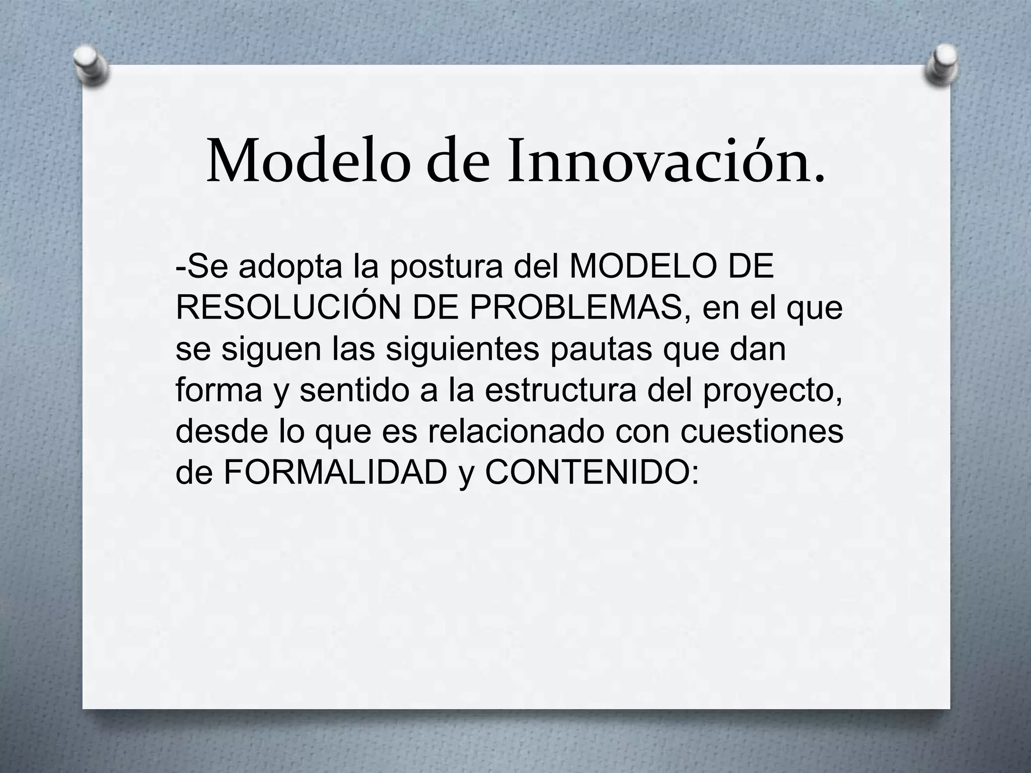 Modelo de Innovación.
-Se adopta la postura del MODELO DE
RESOLUCIÓN DE PROBLEMAS, en el que
se siguen las siguientes pautas que dan
forma y sentido a la estructura del proyecto,
desde lo que es relacionado con cuestiones
de FORMALIDAD y CONTENIDO:
 