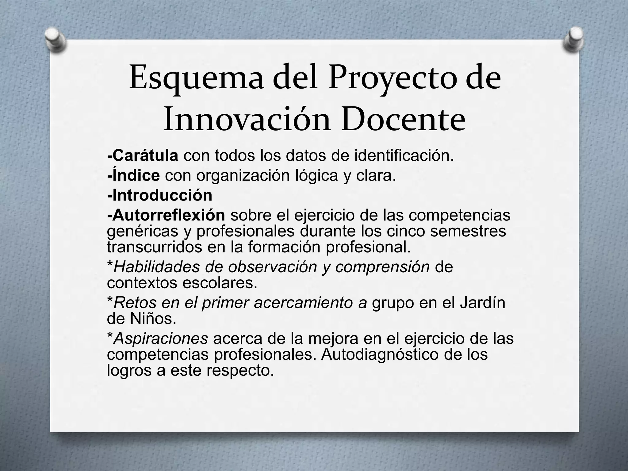 Esquema del Proyecto de
Innovación Docente
-Carátula con todos los datos de identificación.
-Índice con organización lógica y clara.
-Introducción
-Autorreflexión sobre el ejercicio de las competencias
genéricas y profesionales durante los cinco semestres
transcurridos en la formación profesional.
*Habilidades de observación y comprensión de
contextos escolares.
*Retos en el primer acercamiento a grupo en el Jardín
de Niños.
*Aspiraciones acerca de la mejora en el ejercicio de las
competencias profesionales. Autodiagnóstico de los
logros a este respecto.
 