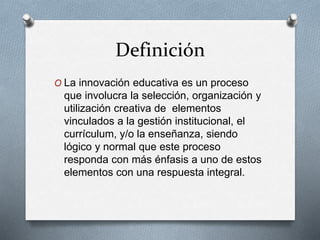 Definición
O La innovación educativa es un proceso
que involucra la selección, organización y
utilización creativa de elementos
vinculados a la gestión institucional, el
currículum, y/o la enseñanza, siendo
lógico y normal que este proceso
responda con más énfasis a uno de estos
elementos con una respuesta integral.
 