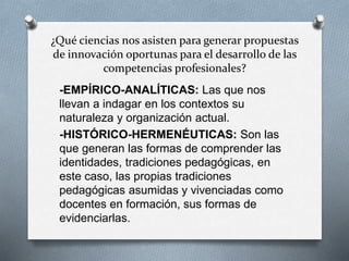 ¿Qué ciencias nos asisten para generar propuestas
de innovación oportunas para el desarrollo de las
competencias profesionales?
-EMPÍRICO-ANALÍTICAS: Las que nos
llevan a indagar en los contextos su
naturaleza y organización actual.
-HISTÓRICO-HERMENÉUTICAS: Son las
que generan las formas de comprender las
identidades, tradiciones pedagógicas, en
este caso, las propias tradiciones
pedagógicas asumidas y vivenciadas como
docentes en formación, sus formas de
evidenciarlas.
 