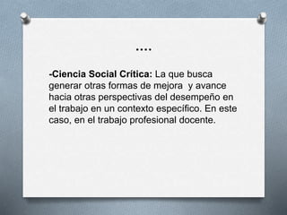 ….
-Ciencia Social Crítica: La que busca
generar otras formas de mejora y avance
hacia otras perspectivas del desempeño en
el trabajo en un contexto específico. En este
caso, en el trabajo profesional docente.
 