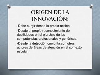 ORIGEN DE LA
INNOVACIÓN:
-Debe surgir desde la propia acción.
-Desde el propio reconocimiento de
debilidades en el ejercicio de las
competencias profesionales y genéricas.
-Desde la detección conjunta con otros
actores de áreas de atención en el contexto
escolar.
 