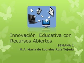Innovación Educativa con
Recursos Abiertos
SEMANA 1
M.A. María de Lourdes Ruiz Tejeda
 