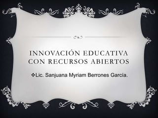 INNOVACIÓN EDUCATIVA 
CON RECURSOS ABIERTOS 
Lic. Sanjuana Myriam Berrones García. 
 