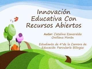 Innovación 
Educativa Con 
Recursos Abiertos 
Autor: Catalina Esmeralda 
Orellana Morán 
Estudiante de 4°de la Carrera de 
Educación Parvularia Bilingüe 
 