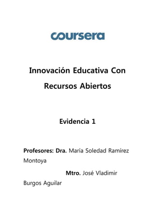 Innovación Educativa Con 
Recursos Abiertos 
Evidencia 1 
Profesores: Dra. María Soledad Ramírez 
Montoya 
Mtro. José Vladimir 
Burgos Aguilar 
 