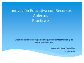 Innovación Educativa con Recursos 
Abiertos 
Práctica 2 
Diseño de una estrategia de búsqueda de información y de 
recursos abiertos 
Consuelo Arce González 
Colombia 
 