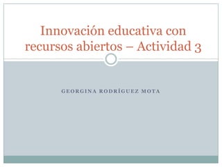 G E O R G I N A R O D R Í G U E Z M O T A
Innovación educativa con
recursos abiertos – Actividad 3
 
