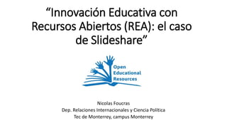 “Innovación Educativa con
Recursos Abiertos (REA): el caso
de Slideshare”
Nicolas Foucras
Dep. Relaciones Internacionales y Ciencia Política
Tec de Monterrey, campus Monterrey
 