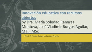 Innovación educativa con recursos 
abiertos 
by Dra. María Soledad Ramírez 
Montoya, José Vladimir Burgos Aguilar, 
MTI., MSc 
Por L.E.P Juan Roberto Cortés Cortés 
 