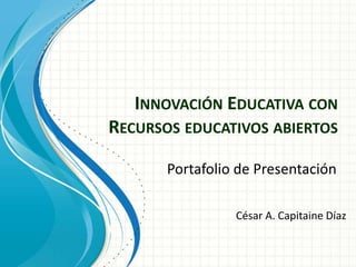 INNOVACIÓN EDUCATIVA CON 
RECURSOS EDUCATIVOS ABIERTOS 
Portafolio de Presentación 
César A. Capitaine Díaz 
 
