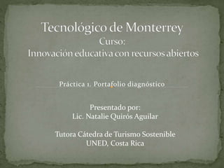 Práctica 1. Portafolio diagnóstico 
Presentado por: 
Lic. Natalie Quirós Aguilar 
Tutora Cátedra de Turismo Sostenible 
UNED, Costa Rica 
 
