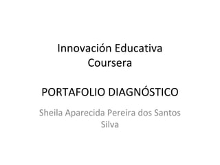 Innovación Educativa 
Coursera 
PORTAFOLIO DIAGNÓSTICO 
Sheila Aparecida Pereira dos Santos 
Silva 
 