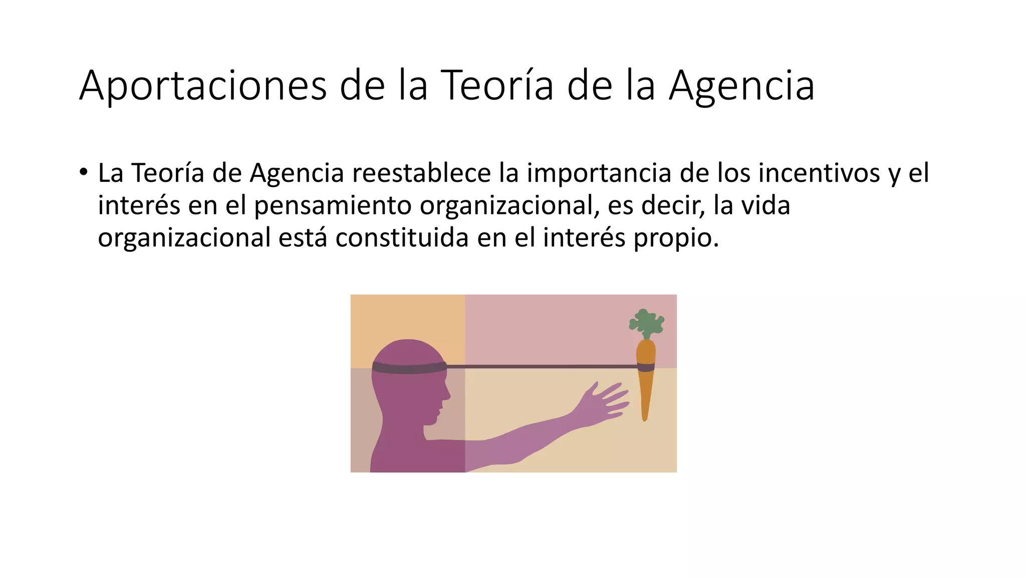 Aportaciones de la Teoría de la Agencia
• La Teoría de Agencia reestablece la importancia de los incentivos y el
interés en el pensamiento organizacional, es decir, la vida
organizacional está constituida en el interés propio.