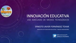 INNOVACIÓN EDUCATIVA
USO ADECUADO DE MEDIOS TECNOLÓGICOS
ERNESTO JAVIER FERNÁNDEZ TOVAR
MAGISTER EN TECNOLOGÍA EDUCATIVA Y MEDIOS INNOVADORES
@ErnestoJavierFT
@MaestroASOMATE
 