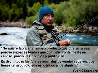 “No quiero fabricar el mismo producto que otra empresa,
porque entonces tendría que competir frontalmente en
calidad, precio, distribución y publicidad.
Es decir, todas las formas normales de vender cada vez que
tienes un producto que es idéntico al de alguien.”
Yvon Chouniard
 