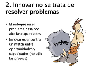 2. Innovar no se trata de
resolver problemas
• El enfoque en el
problema pasa por
alto las capacidades
• Innovar es encontrar
un match entre
oportunidades y
capacidades (no sólo
las propias).
 