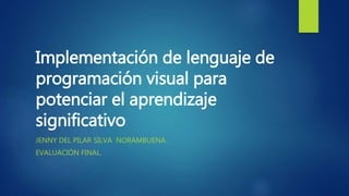 Implementación de lenguaje de
programación visual para
potenciar el aprendizaje
significativo
JENNY DEL PILAR SILVA NORAMBUENA.
EVALUACIÓN FINAL.
 