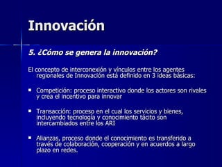 Innovación 5. ¿Cómo se genera la innovación? El concepto de interconexión y vínculos entre los agentes regionales de Innovación está definido en 3 ideas básicas: Competición: proceso interactivo donde los actores son rivales y crea el incentivo para innovar Transacción: proceso en el cual los servicios y bienes, incluyendo tecnología y conocimiento tácito son intercambiados entre los ARI Alianzas, proceso donde el conocimiento es transferido a través de colaboración, cooperación y en acuerdos a largo plazo en redes.  