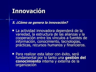 Innovación 5. ¿Cómo se genera la innovación? La actividad innovadora dependerá de la variedad, la estructura de las alianzas y la cooperación entre los vínculos a fuentes de información, conocimiento, tecnologías, prácticas, recursos humanos y financieros. Para realizar esta labor con éxito, será fundamental por lo tanto una  gestión del conocimiento  interna y externa de la organización 