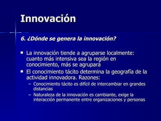Innovación 6. ¿Dónde se genera la innovación? La innovación tiende a agruparse localmente: cuanto más intensiva sea la región en conocimiento, más se agrupará El conocimiento tácito determina la geografía de la actividad innovadora. Razones: Conocimiento tácito es difícil de intercambiar en grandes distancias Naturaleza de la innovación es cambiante, exige la interacción permanente entre organizaciones y personas 